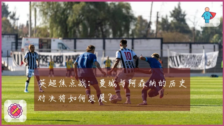 英超焦点战：曼城与阿森纳的历史对决将如何发展？