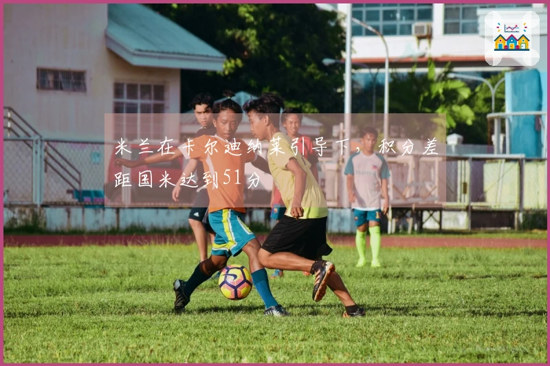 米兰在卡尔迪纳莱引导下，积分差距国米达到51分