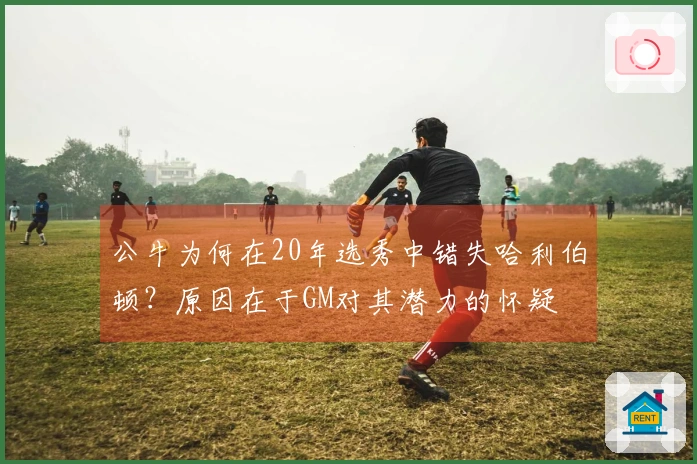 公牛为何在20年选秀中错失哈利伯顿？原因在于GM对其潜力的怀疑