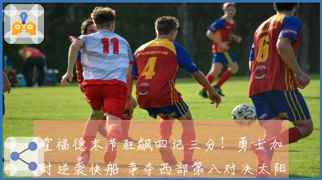 霍福德末节狂飙四记三分！勇士加时逆袭快船 争夺西部第八对决太阳