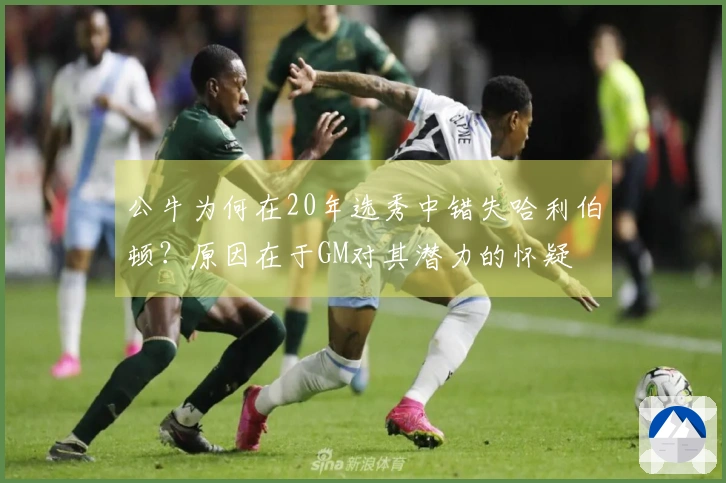 公牛为何在20年选秀中错失哈利伯顿？原因在于GM对其潜力的怀疑