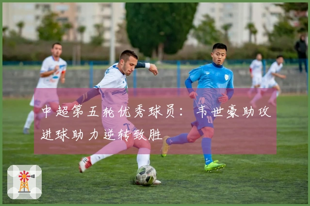 中超第五轮优秀球员：韦世豪助攻进球助力逆转致胜
